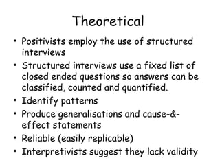 Theoretical
• Positivists employ the use of structured
  interviews
• Structured interviews use a fixed list of
  closed ended questions so answers can be
  classified, counted and quantified.
• Identify patterns
• Produce generalisations and cause-&-
  effect statements
• Reliable (easily replicable)
• Interpretivists suggest they lack validity
 