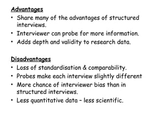 Advantages
• Share many of the advantages of structured
  interviews.
• Interviewer can probe for more information.
• Adds depth and validity to research data.

Disadvantages
• Loss of standardisation & comparability.
• Probes make each interview slightly different
• More chance of interviewer bias than in
  structured interviews.
• Less quantitative data – less scientific.
 