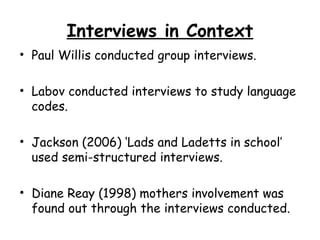 Interviews in Context
• Paul Willis conducted group interviews.

• Labov conducted interviews to study language
  codes.

• Jackson (2006) ‘Lads and Ladetts in school’
  used semi-structured interviews.

• Diane Reay (1998) mothers involvement was
  found out through the interviews conducted.
 