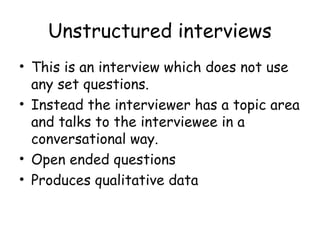 Unstructured interviews
• This is an interview which does not use
  any set questions.
• Instead the interviewer has a topic area
  and talks to the interviewee in a
  conversational way.
• Open ended questions
• Produces qualitative data
 