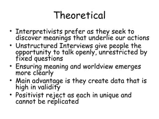 Theoretical
• Interpretivists prefer as they seek to
  discover meanings that underlie our actions
• Unstructured Interviews give people the
  opportunity to talk openly, unrestricted by
  fixed questions
• Ensuring meaning and worldview emerges
  more clearly
• Main advantage is they create data that is
  high in validity
• Positivist reject as each in unique and
  cannot be replicated
 