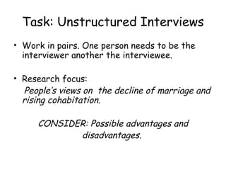 Task: Unstructured Interviews
• Work in pairs. One person needs to be the
  interviewer another the interviewee.

• Research focus:
  People’s views on the decline of marriage and
  rising cohabitation.

     CONSIDER: Possible advantages and
            disadvantages.
 