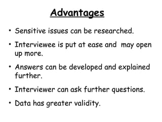 Advantages
• Sensitive issues can be researched.
• Interviewee is put at ease and may open
  up more.
• Answers can be developed and explained
  further.
• Interviewer can ask further questions.
• Data has greater validity.
 