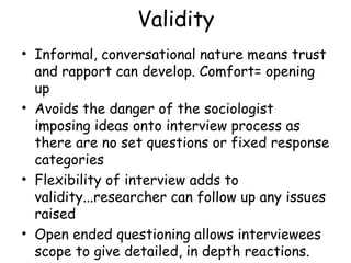 Validity
• Informal, conversational nature means trust
  and rapport can develop. Comfort= opening
  up
• Avoids the danger of the sociologist
  imposing ideas onto interview process as
  there are no set questions or fixed response
  categories
• Flexibility of interview adds to
  validity...researcher can follow up any issues
  raised
• Open ended questioning allows interviewees
  scope to give detailed, in depth reactions.
 