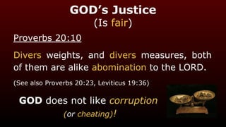 GOD’s Justice
(Is fair)
Proverbs 20:10
Divers weights, and divers measures, both
of them are alike abomination to the LORD.
(See also Proverbs 20:23, Leviticus 19:36)
GOD does not like corruption
(or cheating)!
 