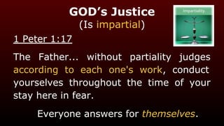 GOD’s Justice
(Is impartial)
1 Peter 1:17
The Father... without partiality judges
according to each one's work, conduct
yourselves throughout the time of your
stay here in fear.
Everyone answers for themselves.
 