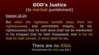 GOD’s Justice
(Is merited punishment)
Ezekiel 18:24
But when the righteous turneth away from his
righteousness, and committeth iniquity… All his
righteousness that he hath done shall not be mentioned:
in his trespass that he hath trespassed, and in his sin
that he hath sinned, in them shall he die.
There are no IOUs.
(Punishment for what you did.)
 