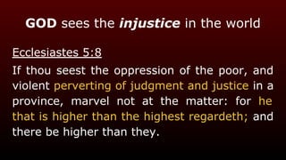 GOD sees the injustice in the world
Ecclesiastes 5:8
If thou seest the oppression of the poor, and
violent perverting of judgment and justice in a
province, marvel not at the matter: for he
that is higher than the highest regardeth; and
there be higher than they.
 