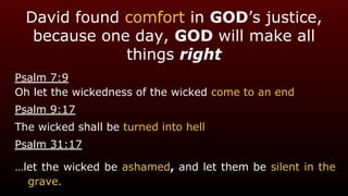 David found comfort in GOD’s justice,
because one day, GOD will make all
things right
Psalm 7:9
Oh let the wickedness of the wicked come to an end
Psalm 9:17
The wicked shall be turned into hell
Psalm 31:17
…let the wicked be ashamed, and let them be silent in the
grave.
 