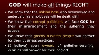 GOD will make all things RIGHT
• We know that the unkind boss who overworked and
underpaid his employees will be dealt with
• We know that corrupt politicians will face GOD for
their mismanagement and the suffering they
caused
• We know that greedy business people will answer
for their business practices.
• (I believe) even owners of pollution-belching
vehicles will answer for their neglect.
 