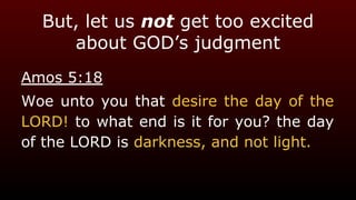 But, let us not get too excited
about GOD’s judgment
Amos 5:18
Woe unto you that desire the day of the
LORD! to what end is it for you? the day
of the LORD is darkness, and not light.
 