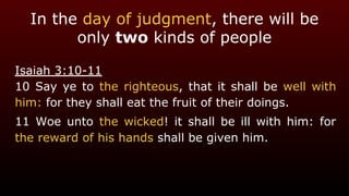 In the day of judgment, there will be
only two kinds of people
Isaiah 3:10-11
10 Say ye to the righteous, that it shall be well with
him: for they shall eat the fruit of their doings.
11 Woe unto the wicked! it shall be ill with him: for
the reward of his hands shall be given him.
 