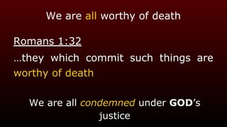 We are all worthy of death
Romans 1:32
…they which commit such things are
worthy of death
We are all condemned under GOD’s
justice
 