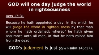 GOD will one day judge the world
in righteousness
Acts 17:31
Because he hath appointed a day, in the which he
will judge the world in righteousness by that man
whom he hath ordained; whereof he hath given
assurance unto all men, in that he hath raised him
from the dead.
GOD’s judgment is just (c/w Psalm 145:17).
 