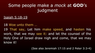 Some people make a mock at GOD’s
judgment
Isaiah 5:18-19
18 Woe unto them …
19 That say, Let him make speed, and hasten his
work, that we may see it: and let the counsel of the
Holy One of Israel draw nigh and come, that we may
know it!
(See also Jeremiah 17:15 and 2 Peter 3:3-4)
 