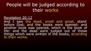 People will be judged according to
their works
Revelation 20:12
And I saw the dead, small and great, stand
before God; and the books were opened: and
another book was opened, which is the book of
life: and the dead were judged out of those
things which were written in the books, according
to their works.
 