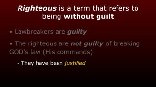 Righteous is a term that refers to
being without guilt
• Lawbreakers are guilty
• The righteous are not guilty of breaking
GOD’s law (His commands)
- They have been justified
 