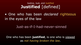 Justice, Just, and Justified
Justified [defined]
• One who has been declared righteous
in the eyes of the law
Just-as-if-I-had-never-sinned
One who has been justified, is one who is viewed
as not having broken the law.
 