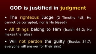 GOD is justified in judgment
• The righteous Judge (2 Timothy 4:8; He
cannot be corrupted, nor is He biased)
• All things belong to Him (Isaiah 66:2; He
makes the rules)
• Will not pardon the guilty (Exodus 34:7;
everyone will answer for their sins)
 