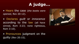 A judge...
• Hears the case (the books were
opened, Rev 20:12).
• Declares guilt or innocence
according to the law (all have
sinned, Rom 3:23; none righteous,
Rom 3:10).
• Pronounces judgment on the
guilty (Rev 20:15).
 