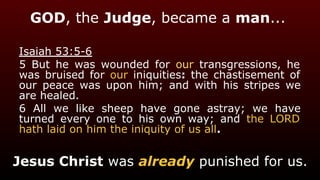 GOD, the Judge, became a man...
Isaiah 53:5-6
5 But he was wounded for our transgressions, he
was bruised for our iniquities: the chastisement of
our peace was upon him; and with his stripes we
are healed.
6 All we like sheep have gone astray; we have
turned every one to his own way; and the LORD
hath laid on him the iniquity of us all.
Jesus Christ was already punished for us.
 