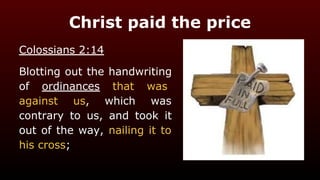 Christ paid the price
Colossians 2:14
Blotting out the handwriting
of ordinances that was
against us, which was
contrary to us, and took it
out of the way, nailing it to
his cross;
 