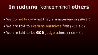 In judging [condemning] others
• We do not know what they are experiencing (Ro 14).
• We are told to examine ourselves first (Mt 7:1-5).
• We are told to let GOD judge others (1 Co 4:5).
 