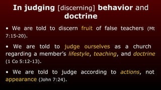 In judging [discerning] behavior and
doctrine
• We are told to discern fruit of false teachers (Mt
7:15-20).
• We are told to judge ourselves as a church
regarding a member’s lifestyle, teaching, and doctrine
(1 Co 5:12-13).
• We are told to judge according to actions, not
appearance (John 7:24).
 