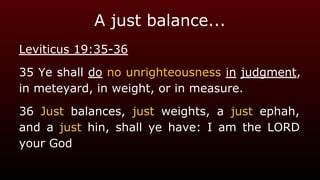 A just balance...
Leviticus 19:35-36
35 Ye shall do no unrighteousness in judgment,
in meteyard, in weight, or in measure.
36 Just balances, just weights, a just ephah,
and a just hin, shall ye have: I am the LORD
your God
 