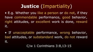 Justice (Impartiality)
• E.g. Whether you like a person or do not, if they
have commendable performance, good behavior,
right attitudes, or excellent work is done, reward
it.
• If unacceptable performance, wrong behavior,
bad attitudes, or substandard work, do not reward
it.
C/w 1 Corinthians 3:8,13-15
 