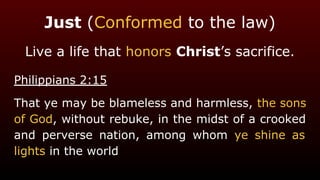 Just (Conformed to the law)
Live a life that honors Christ’s sacrifice.
Philippians 2:15
That ye may be blameless and harmless, the sons
of God, without rebuke, in the midst of a crooked
and perverse nation, among whom ye shine as
lights in the world
 