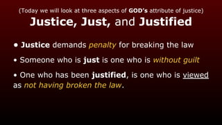 (Today we will look at three aspects of GOD’s attribute of justice)
Justice, Just, and Justified
• Justice demands penalty for breaking the law
• Someone who is just is one who is without guilt
• One who has been justified, is one who is viewed
as not having broken the law.
 