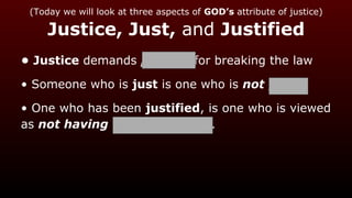 (Today we will look at three aspects of GOD’s attribute of justice)
Justice, Just, and Justified
• Justice demands penalty for breaking the law
• Someone who is just is one who is not guilty
• One who has been justified, is one who is viewed
as not having broken the law.
 
