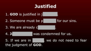 Justified
1. GOD is justified in judgment.
2. Someone must be punished for our sins.
3. We are already condemned.
4. Jesus Christ was condemned for us.
5. If we are in Christ, we do not need to fear
the judgment of GOD.
 