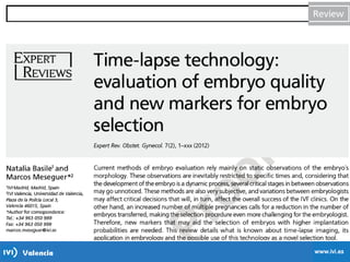 Time-Lapse
-Cleavage-stage development is a dynamic process in which embryo
morphology may change significantly over a time span (h).
-Conventional grading practices may not detect subtle differences between
individual embryos, such as the time to progress from one cleavage division
to the next.
-The use of an automated instrument with programmable time-lapse image
acquisition, allows data to be collected for individual embryos during
development to quantify the exact timing of each cell division.
 