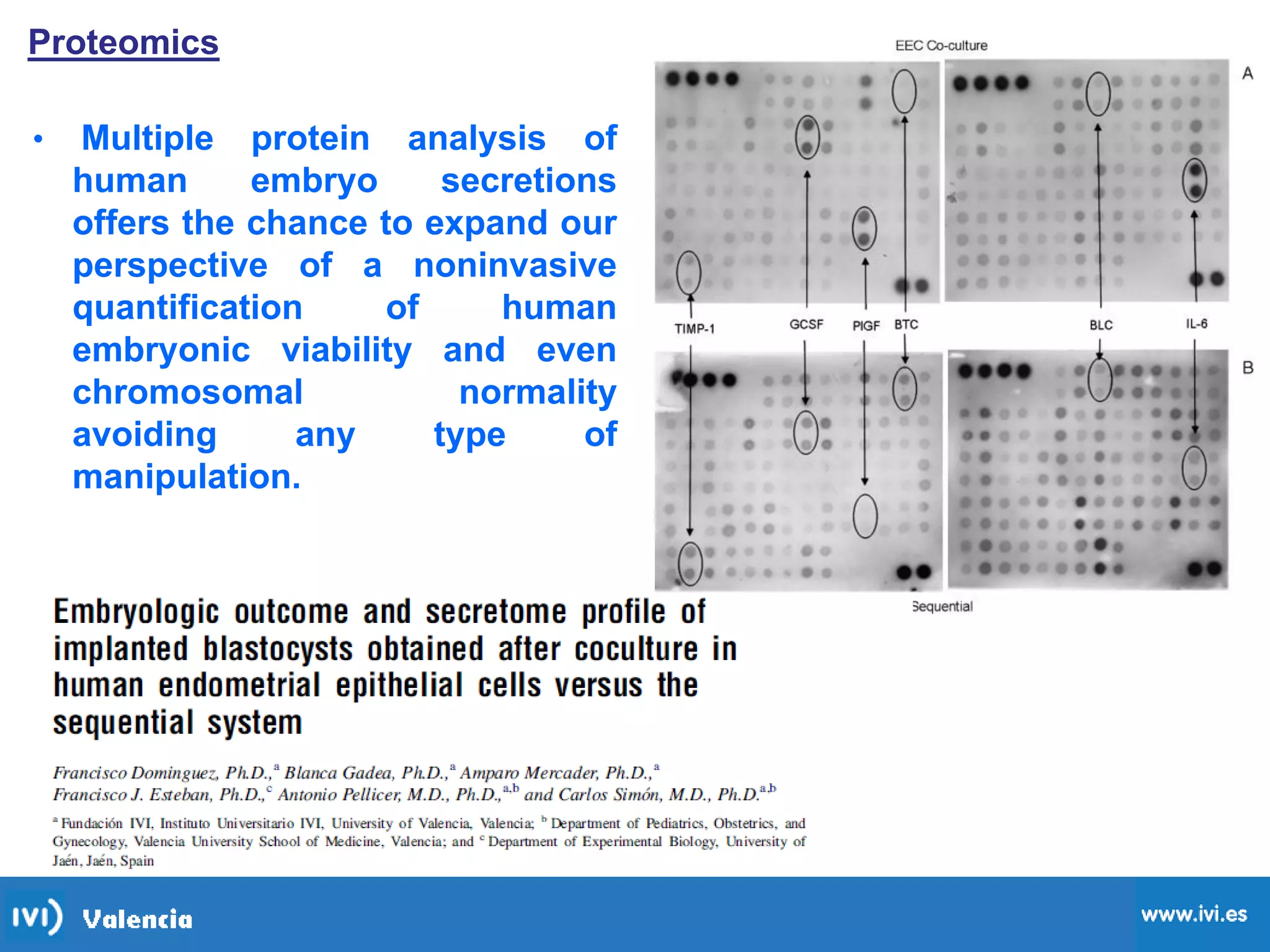 Proteomics
• Multiple protein analysis of
human embryo secretions
offers the chance to expand our
perspective of a noninvasive
quantification of human
embryonic viability and even
chromosomal normality
avoiding any type of
manipulation.
 