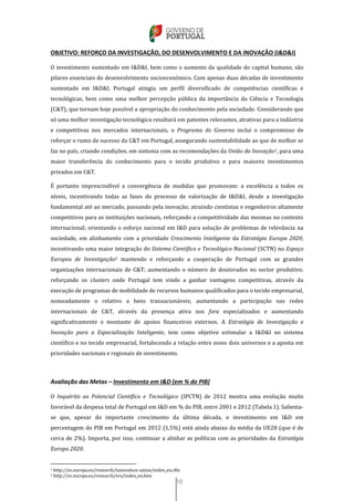 10
OBJETIVO: REFORÇO DA INVESTIGAÇÃO, DO DESENVOLVIMENTO E DA INOVAÇÃO (I&D&I)
O investimento sustentado em I&D&I, bem como o aumento da qualidade do capital humano, são
pilares essenciais do desenvolvimento socioeconómico. Com apenas duas décadas de investimento
sustentado em I&D&I, Portugal atingiu um perfil diversificado de competências científicas e
tecnológicas, bem como uma melhor percepção pública da importância da Ciência e Tecnologia
(C&T), que tornam hoje possível a apropriação do conhecimento pela sociedade. Considerando que
só uma melhor investigação tecnológica resultará em patentes relevantes, atrativas para a indústria
e competitivas nos mercados internacionais, o Programa do Governo inclui o compromisso de
reforçar o rumo de sucesso da C&T em Portugal, assegurando sustentabilidade ao que de melhor se
faz no país, criando condições, em sintonia com as recomendações da União da Inovação1, para uma
maior transferência do conhecimento para o tecido produtivo e para maiores investimentos
privados em C&T.
É portanto imprescindível a convergência de medidas que promovam: a excelência a todos os
níveis, incentivando todas as fases do processo de valorização de I&D&I, desde a investigação
fundamental até ao mercado, passando pela inovação; atraindo cientistas e engenheiros altamente
competitivos para as instituições nacionais, reforçando a competitividade das mesmas no contexto
internacional; orientando o esforço nacional em I&D para solução de problemas de relevância na
sociedade, em alinhamento com a prioridade Crescimento Inteligente da Estratégia Europa 2020;
incentivando uma maior integração do Sistema Científico e Tecnológico Nacional (SCTN) no Espaço
Europeu de Investigação2 mantendo e reforçando a cooperação de Portugal com as grandes
organizações internacionais de C&T; aumentando o número de doutorados no sector produtivo;
reforçando os clusters onde Portugal tem vindo a ganhar vantagens competitivas, através da
execução de programas de mobilidade de recursos humanos qualificados para o tecido empresarial,
nomeadamente o relativo a bens transacionáveis; aumentando a participação nas redes
internacionais de C&T, através da presença ativa nos fora especializados e aumentando
significativamente o montante de apoios financeiros externos. A Estratégia de Investigação e
Inovação para a Especialização Inteligente, tem como objetivo estimular a I&D&I no sistema
científico e no tecido empresarial, fortalecendo a relação entre esses dois universos e a aposta em
prioridades nacionais e regionais de investimento.
Avaliação das Metas – Investimento em I&D (em % do PIB)
O Inquérito ao Potencial Científico e Tecnológico (IPCTN) de 2012 mostra uma evolução muito
favorável da despesa total de Portugal em I&D em % do PIB, entre 2001 e 2012 (Tabela 1). Salienta-
se que, apesar do importante crescimento da última década, o investimento em I&D em
percentagem do PIB em Portugal em 2012 (1,5%) está ainda abaixo da média da UE28 (que é de
cerca de 2%). Importa, por isso, continuar a alinhar as políticas com as prioridades da Estratégia
Europa 2020.
1 http://ec.europa.eu/research/innovation-union/index_en.cfm
2 http://ec.europa.eu/research/era/index_en.htm
 