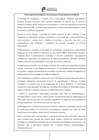 14
# Estratégia de Investigação e Inovação para a Especialização Inteligente
A Estratégia de Investigação e Inovação para a Especialização Inteligente apresentada à
Comissão Europeia em Janeiro 2014, pretende responder aos desafios que se colocam a
Portugal, no domínio da I&I, fomentando a consolidação e o reforço das interações dos atores do
Sistema Nacional de I&I, ao mesmo tempo que promove a eficácia das políticas públicas, através
de uma visão partilhada e agregadora.
Procura-se, assim, reforçar a qualidade do Sistema Nacional de I&I e mobilizar as suas
competências e capacidades científicas, tecnológicas e de inovação para o desenvolvimento de
novos produtos e serviços, para a melhoria de produtos e processos, com vista a um
posicionamento mais inteligente e competitivo da economia portuguesa no mercado
internacional.
Portugal encetou a concepção da Estratégia de Investigação e Inovação para a Especialização
Inteligente em 2012, através da elaboração de uma Análise SWOT, apresentando Desafios e
Fraquezas, Riscos e Oportunidades, envolvendo os diversos “stakeholders”, nomeadamente
Entidades do Sistema I&I, como Organismos da Administração Pública, Entidades do Ensino
Superior, Laboratórios de I&D públicos e privados, Associações e Empresas.
Portugal optou por formular uma estratégia multinível, articulada entre as dimensões nacional e
regional, envolvendo as cinco Regiões do Continente e as duas Regiões Autónomas, integrando
um processo complexo de formulação de prioridades, baseado num trabalho de diagnóstico, de
identificação de áreas e vantagens estratégicas inteligentes.
Foram identificados os objetivos estruturantes que a Estratégia se propõe atingir, bem como as
prioridades inteligentes selecionadas a partir da especialização e potencial científico,
tecnológico e económico, que foram organizadas em 5 Eixos Temáticos: 1) Tecnologias
transversais e suas aplicações; 2) Indústrias e tecnologias de produção; 3) Mobilidade, espaço e
logística; 4) Recursos naturais e ambiente e 5) Saúde, bem-estar e território.
A política de clusterização, materializada atualmente pelos Polos de Competitividade e
Tecnologia (PCT) e outros clusters, poderá assumir um importante papel na implementação da
EIIEI, sendo esperado que tenha um contributo significativo na criação de valor económico, de
emprego qualificado, e na internacionalização das empresas.
A Estratégia prevê um modelo de governação multinível, cooperativo e partilhado, com um nível
de coordenação política, com um nível de aconselhamento e avaliação (que inclui um Comité
Internacional de Avaliação), e ainda com um nível técnico executivo.
Dada a articulação entre esta Estratégia e o Acordo de Parceria para 2014-2020, muitas das
metas definidas para Portugal, são comuns. Neste sentido, o sistema de monitorização da
Estratégia será devidamente articulado com a monitorização dos Programas Operacionais e, em
particular, com os indicadores definidos para o domínio temático “Competitividade e
Internacionalização”.
 