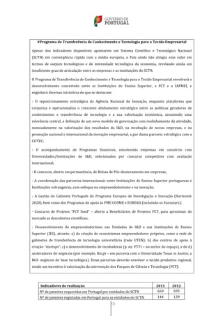 15
#Programa de Transferência de Conhecimento e Tecnologia para o Tecido Empresarial
Apesar dos indicadores disponíveis apontarem um Sistema Científico e Tecnológico Nacional
(SCTN) em convergência rápida com a média europeia, o País ainda não atingiu esse valor em
termos de outputs tecnológicos e de intensidade tecnológica da economia, revelando ainda um
insuficiente grau de articulação entre as empresas e as instituições do SCTN.
O Programa de Transferência de Conhecimento e Tecnologia para o Tecido Empresarial envolverá o
desenvolvimento concertado entre as Instituições do Ensino Superior, a FCT e o IAPMEI, e
englobará diversas iniciativas de que se destacam:
- O reposicionamento estratégico da Agência Nacional de Inovação, enquanto plataforma que
corporiza e operacionaliza o crescente alinhamento estratégico entre as políticas geradoras de
conhecimento e transferência de tecnologia e a sua valorização económica, assumindo uma
relevância central, a definição de um novo modelo de governação com realinhamento da atividade,
nomeadamente na valorização dos resultados da I&D, na incubação de novas empresas, e na
promoção nacional e internacional da inovação empresarial, a par duma parceria estratégica com a
COTEC;
- O acompanhamento de Programas Doutorais, envolvendo empresas em consórcio com
Universidades/Instituições de I&D, selecionados por concurso competitivo com avaliação
internacional;
- O concurso, aberto em permanência, de Bolsas de Pós-doutoramento em empresas;
- A coordenação das parcerias internacionais entre Instituições de Ensino Superior portuguesas e
Instituições estrangeiras, com enfoque no empreendedorismo e na inovação;
- A Gestão do Gabinete Português do Programa Europeu de Investigação e Inovação (Horizonte
2020), bem como dos Programas de apoio às PME COSME e EUREKA (incluindo os Eurostars);
- Concurso de Projetos “FCT Seed” – aberto a Beneficiários de Projetos FCT, para aproximar do
mercado as descobertas científicas;
- Desenvolvimento do empreendedorismo nas Unidades de I&D e nas Instituições de Ensino
Superior (IES), através: a) da criação de ecossistemas empreendedores próprios, como a rede de
gabinetes de transferência de tecnologia universitária (rede UTEN); b) dos centros de apoio à
criação “startups”; c) o desenvolvimento de incubadoras (p. ex: PTTI – no sector do espaço), e de d)
aceleradores de negócios (por exemplo, Biz.pt – em parceria com a Universidade Texas in Austin; a
BGI- negócios de base tecnológica). Estas parcerias deverão envolver o tecido produtivo regional,
sendo um incentivo à valorização da intervenção dos Parques de Ciência e Tecnologia (PCT).
Indicadores de realização 2011 2012
Nº de patentes requeridas em Portugal por entidades do SCTN 660 693
Nº de patentes registadas em Portugal para as entidades do SCTN 144 139
 