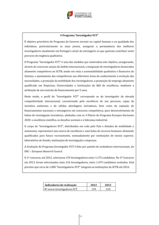 16
Indicadores de realização 2012 2013
Nº novos Investigadores FCT 159 210
# Programa “Investigador FCT”
É objetivo prioritário do Programa do Governo investir no capital humano e na qualidade dos
indivíduos, particularmente os mais jovens, assegurar a permanência dos melhores
investigadores atualmente em Portugal e atrair do estrangeiro os que queiram contribuir neste
percurso de exigência qualitativa.
O Programa “Investigador FCT” é uma das medidas que materializa este objetivo, assegurando,
através de concursos anuais de âmbito internacional, a integração de investigadores doutorados
altamente competitivos no SCTN, tendo em vista a sustentabilidade qualitativa e financeira do
Sistema, o ajustamento das competências nas diferentes áreas do conhecimento à evolução das
necessidades, a promoção da mobilidade dos investigadores, a promoção do emprego altamente
qualificado em Empresas, Universidades e Instituições de I&D de excelência, mediante a
atribuição de um contrato de financiamento por 5 anos.
Deste modo, o perfil do “Investigador FCT” corresponde ao do investigador de elevada
competitividade internacional, caracterizado pela excelência do seu percurso, capaz de
iniciativa autónoma e de sólidas abordagens inovadoras, bem como da captação de
financiamentos nacionais e estrangeiros em concursos competitivos, para desenvolvimento de
linhas de investigação inovadoras, alinhadas com os 3 Pilares do Programa Europeu Horizonte
2020: a excelência científica, os desafios societais e a liderança industrial.
O corpo de “Investigadores FCT”, distribuídos em rede pelo País e dotados de mobilidade e
autonomia, representará uma marca de excelência e uma bolsa de recursos humanos altamente
qualificados para futuro recrutamento, nomeadamente por instituições de ensino superior,
laboratórios do Estado, instituições de investigação e empresas.
A Avaliação do Programa Investigador FCT é feita por painéis de avaliadores internacionais, do
ERC – European Research Council.
O 1º concurso, em 2012, selecionou 159 Investigadores entre 1.175 candidatos. No 2º Concurso
em 2013, foram selecionados mais 210 Investigadores, entre 1.479 candidatos avaliados. Está
previsto que cerca de 1.000 “Investigadores FCT” integrem as instituições do SCTN até 2016.
 