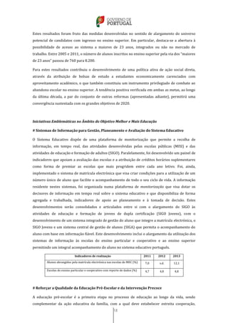 18
Estes resultados foram fruto das medidas desenvolvidas no sentido de alargamento do universo
potencial de candidatos com ingresso no ensino superior. Em particular, destaca-se a abertura à
possibilidade de acesso ao sistema a maiores de 23 anos, integrados ou não no mercado de
trabalho. Entre 2005 e 2011, o número de alunos inscritos no ensino superior pela via dos “maiores
de 23 anos” passou de 760 para 8.200.
Para estes resultados contribuiu o desenvolvimento de uma política ativa de ação social direta,
através da atribuição de bolsas de estudo a estudantes economicamente carenciados com
aproveitamento académico, o que também constituiu um instrumento privilegiado de combate ao
abandono escolar no ensino superior. A tendência positiva verificada em ambas as metas, ao longo
da última década, a par do conjunto de outras reformas (apresentadas adiante), permitirá uma
convergência sustentada com os grandes objetivos de 2020.
Iniciativas Emblemáticas no Âmbito do Objetivo Melhor e Mais Educação
# Sistemas de Informação para Gestão, Planeamento e Avaliação do Sistema Educativo
O Sistema Educativo dispõe de uma plataforma de monitorização que permite a recolha de
informação, em tempo real, das atividades desenvolvidas pelas escolas públicas (MISI) e das
atividades de educação e formação de adultos (SIGO). Paralelamente, foi desenvolvido um painel de
indicadores que apoiam a avaliação das escolas e a atribuição de créditos horários suplementares
como forma de premiar as escolas que mais progridem entre cada ano letivo. Foi, ainda,
implementado o sistema de matrícula electrónica que visa criar condições para a utilização de um
número único de aluno que facilite o acompanhamento de todo o seu ciclo de vida. A informação
residente nestes sistemas, foi organizada numa plataforma de monitorização que visa dotar os
decisores de informação em tempo real sobre o sistema educativo e que disponibiliza de forma
agregada e trabalhada, indicadores de apoio ao planeamento e à tomada de decisão. Estes
desenvolvimentos serão consolidados e articulados entre si com o alargamento do SIGO às
atividades de educação e formação de jovens de dupla certificação (SIGO Jovens), com o
desenvolvimento de um sistema integrado de gestão do aluno que integre a matrícula electrónica, o
SIGO Jovens e um sistema central de gestão de alunos (SIGA) que permita o acompanhamento do
aluno com base em informação fiável. Este desenvolvimento inclui o alargamento da utilização dos
sistemas de informação às escolas do ensino particular e cooperativo e ao ensino superior
permitindo um integral acompanhamento do aluno no sistema educativo português.
Indicadores de realização 2011 2012 2013
Alunos abrangidos pela matrícula electrónica nas escolas do MEC (%) 7,0 s.d. 12,1
Escolas do ensino particular e cooperativo com reporte de dados (%) 4,7 4,8 4,8
# Reforçar a Qualidade da Educação Pré-Escolar e da Intervenção Precoce
A educação pré-escolar é a primeira etapa no processo de educação ao longo da vida, sendo
complementar da ação educativa da família, com a qual deve estabelecer estreita cooperação,
 