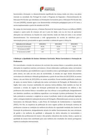 19
favorecendo a formação e o desenvolvimento equilibrado da criança, tendo em vista a sua plena
inserção na sociedade. Em Portugal foi criado o Programa de Expansão e Desenvolvimento da
Educação Pré-Escolar que introduziu as Orientações Curriculares para a Educação Pré-Escolar dos
3-6 anos (OCEPE), estando agora a ser desenvolvidas orientações pedagógicas para os 0-3 anos, a
serem implementadas a partir de setembro de 2014.
No campo da intervenção precoce, o Sistema Nacional de Intervenção Precoce na Infância (SNIPI)
assegura o apoio junto de crianças até aos 6 anos de idade, com ou em risco de apresentar
alterações nas estruturas ou funções do corpo docente, tendo em linha de conta o seu normal
desenvolvimento. Foi reestruturada a rede agrupamentos de escolas de referência para a
intervenção precoce, procurando-se agora consolidar o sistema de apoio e reforça-lo.
Indicadores de realização 2010/2011 2011/2012 2012/2013
Taxa de pré-escolarização 89,3% 95,4% 96,7%
Nº de alunos no SNIPI 4.057 4.371 5.063
Nº de docentes no SNIPI 449 518 531
# Reforçar a Qualidade do Ensino: Estrutura Curricular, Metas Curriculares e Formação de
Professores
Foi concretizada a revisão da estrutura do currículo dos ensinos básico e secundário através das
alterações às respetivas matrizes curriculares e foram elaboradas e publicadas metas curriculares
em várias disciplinas, que estabelecem o que se considera como a aprendizagem essencial a realizar
pelos alunos, em cada um dos anos de escolaridade. A entrada em vigor destes documentos
curriculares de referência é efetuada gradualmente, a partir do ano letivo de 2013/2014, no ensino
básico, e do ano letivo de 2015/2016, no ensino secundário. Foram também publicados cadernos
de apoio, no ensino básico, à aplicação das metas curriculares de Português, de Matemática e de
Inglês, bem como recursos multimédia de natureza teórica-didática. Está também em fase de
conclusão a revisão do regime de formação profissional dos educadores de infância e dos
professores dos ensinos básico e secundário que visa reforçar a sua qualificação, designadamente
nos domínios científicos, nas didáticas específicas e na iniciação à prática profissional. Por outro
lado, pretende-se aumentar a exigência no acesso à profissão, tendo já sido publicada legislação
sobre a obrigatoriedade de realização de provas de Português e Matemática para acesso ao curso de
licenciatura em Educação Básica, e pela Prova de Avaliação de Conhecimentos e Capacidades
(PACC). Por fim, na sequência da publicação do novo regime jurídico da formação contínua de
professores criaram-se condições de melhoria da eficácia da capacidade instalada dos Centros de
Formação de professores, designadamente através do melhor funcionamento das suas estruturas
de gestão e da melhoria da qualidade e adequação da oferta educativa às necessidades e
prioridades dos profissionais de ensino e dos projetos educativos das escolas. Assim, a aposta na
qualidade do ensino tem contribuído para uma melhoria dos resultados dos alunos portugueses
sujeitos às avaliações internacionais.
 