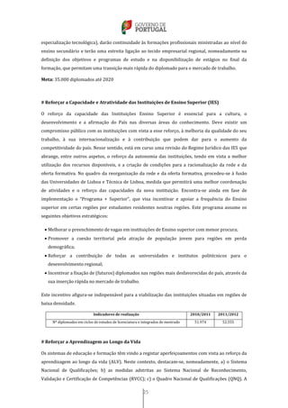 25
especialização tecnológica), darão continuidade às formações profissionais ministradas ao nível do
ensino secundário e terão uma estreita ligação ao tecido empresarial regional, nomeadamente na
definição dos objetivos e programas de estudo e na disponibilização de estágios no final da
formação, que permitam uma transição mais rápida do diplomado para o mercado de trabalho.
Meta: 35.000 diplomados até 2020
# Reforçar a Capacidade e Atratividade das Instituições de Ensino Superior (IES)
O reforço da capacidade das Instituições Ensino Superior é essencial para a cultura, o
desenvolvimento e a afirmação do País nas diversas áreas do conhecimento. Deve existir um
compromisso público com as instituições com vista a esse reforço, à melhoria da qualidade do seu
trabalho, à sua internacionalização e à contribuição que podem dar para o aumento da
competitividade do país. Nesse sentido, está em curso uma revisão do Regime Jurídico das IES que
abrange, entre outros aspetos, o reforço da autonomia das instituições, tendo em vista a melhor
utilização dos recursos disponíveis, e a criação de condições para a racionalização da rede e da
oferta formativa. No quadro da reorganização da rede e da oferta formativa, procedeu-se à fusão
das Universidades de Lisboa e Técnica de Lisboa, medida que permitirá uma melhor coordenação
de atividades e o reforço das capacidades da nova instituição. Encontra-se ainda em fase de
implementação o “Programa + Superior”, que visa incentivar e apoiar a frequência do Ensino
superior em certas regiões por estudantes residentes noutras regiões. Este programa assume os
seguintes objetivos estratégicos:
 Melhorar o preenchimento de vagas em instituições de Ensino superior com menor procura;
 Promover a coesão territorial pela atração de população jovem para regiões em perda
demográfica;
 Reforçar a contribuição de todas as universidades e institutos politécnicos para o
desenvolvimento regional;
 Incentivar a fixação de (futuros) diplomados nas regiões mais desfavorecidas do país, através da
sua inserção rápida no mercado de trabalho.
Este incentivo afigura-se indispensável para a viabilização das instituições situadas em regiões de
baixa densidade.
Indicadores de realização 2010/2011 2011/2012
Nº diplomados em ciclos de estudos de licenciatura e integrados de mestrado 51.974 52.555
# Reforçar a Aprendizagem ao Longo da Vida
Os sistemas de educação e formação têm vindo a registar aperfeiçoamentos com vista ao reforço da
aprendizagem ao longo da vida (ALV). Neste contexto, destacam-se, nomeadamente, a) o Sistema
Nacional de Qualificações; b) as medidas adstritas ao Sistema Nacional de Reconhecimento,
Validação e Certificação de Competências (RVCC); c) o Quadro Nacional de Qualificações (QNQ). A
 