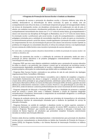 27
# Programa de Promoção do Sucesso Escolar e Combate ao Abandono
Para a promoção do sucesso e prevenção do abandono escolar, o Governo elaborou uma série de
medidas, destacando-se: a) diversificação da oferta curricular, b) apoio ao estudo, com um
acompanhamento mais eficaz do aluno, c) constituição temporária de grupos de homogeneidade relativa
em termos de desempenho escolar, em disciplinas estruturantes, d) coadjuvação em sala de aula, e)
adoção, em condições excecionais e devidamente justificadas, de percursos curriculares alternativos, f)
acompanhamento extraordinário dos alunos nos 1.º e 2.º ciclos do ensino básico, g) acompanhamento a
alunos com insucesso nas disciplinas de Português ou Matemática, nos 2.º e 3.º ciclos do ensino básico,
h) orientação escolar e profissional, ação social escolar, i) ações de acompanhamento e complemento
pedagógico orientadas para a satisfação de necessidades específicas, j) ações de apoio ao crescimento e
ao desenvolvimento pessoal e social dos alunos, visando igualmente a promoção da saúde e a prevenção
de comportamentos de risco, k) reorientação do percurso dos alunos com insucesso escolar repetido ou
problemas de integração na comunidade educativa, l) reforço da avaliação externa e m) implementação
do novo sistema de crédito horário como incentivo à promoção do sucesso educativo.
Por outro lado, os principais projetos educativos desenvolvidos no âmbito da promoção do sucesso escolar e do
combate ao abandono, são:
- Reforço da autonomia das escolas e a celebração de contratos de autonomia, tendo em vista a
promoção de ofertas educativas e de projetos pedagógicos contextualizados e orientados para a
concretização de metas claras;
- Programa TEIP, que tem como objetivo estabelecer condições para a promoção do sucesso educativo
de todos os alunos e, em particular, das crianças e jovens que se encontram em territórios social e
economicamente degradados, possibilitando às escolas a implementação de planos de melhoria e de
projetos próprios, alicerçados no conhecimento que detêm sobre as realidades locais;
- Programa Mais Sucesso Escolar, centrando-se nas práticas de sala de aula (através das tipologias
organizacionais Fénix, TurmaMais e Híbridas);
- Cursos de ensino vocacional, de nível básico e secundário, com o objetivo de completar a resposta a
necessidades fundamentais dos alunos e assegurar a inclusão de todos no percurso escolar. Com a
criação desta oferta pretende-se que, progressivamente, substituam outras ofertas, como os Percursos
Curriculares Alternativos (PCA) e os Cursos de Educação e Formação (CEF), de forma a garantir um nível
idêntico de conhecimentos essenciais a todos os jovens. Prevê-se a sua generalização no ano letivo de
2014-2015, sendo de destacar a natureza profissionalizante dos cursos vocacionais de nível secundário;
- Programa Integrado de Educação e Formação (PIEF), que tem a finalidade de promover a inclusão
social de crianças e jovens, bem como a cidadania, mediante a criação de respostas integradas
socioeducativas e formativas, favorecendo o cumprimento da escolaridade obrigatória e a certificação
escolar e profissional dos jovens;
- Programa de avaliação externa das escolas, pautado por princípios de transparência e de articulação
com dinâmicas internas de autoavaliação orientadas para a melhoria da qualidade do serviço de
educação e formação;
- Programa Retomar, no sentido de combater o abandono escolar no ensino superior, aumentar o
número de diplomados e promover a qualificação superior de jovens NEET, encontra-se em fase de
criação o Programa “Retomar”, que consiste em permitir o regresso à educação e formação, num
contexto de Ensino Superior, de estudantes que pretendam completar formações anteriormente
iniciadas ou realizar uma formação diferente.
Existem ainda diversas medidas interdepartamentais e interministeriais para prevenção do abandono
escolar precoce, nomeadamente as desenvolvidas no âmbito das Comissões de Proteção de Crianças e
Jovens (CPCJ), do Programa Escolhas, e do Sistema Nacional de Intervenção Prioritária na Infância
(SNIPI).
 