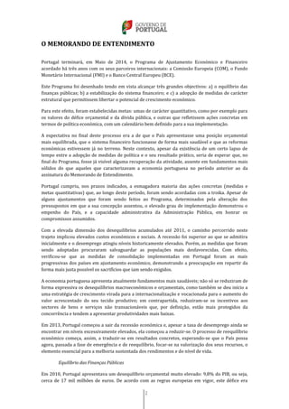 2
O MEMORANDO DE ENTENDIMENTO
Portugal terminará, em Maio de 2014, o Programa de Ajustamento Económico e Financeiro
acordado há três anos com os seus parceiros internacionais: a Comissão Europeia (COM), o Fundo
Monetário Internacional (FMI) e o Banco Central Europeu (BCE).
Este Programa foi desenhado tendo em vista alcançar três grandes objectivos: a) o equilíbrio das
finanças públicas; b) a estabilização do sistema financeiro; e c) a adopção de medidas de carácter
estrutural que permitissem libertar o potencial de crescimento económico.
Para este efeito, foram estabelecidas metas: umas de carácter quantitativo, como por exemplo para
os valores do défice orçamental e da dívida pública, e outras que refletissem ações concretas em
termos de política económica, com um calendário bem definido para a sua implementação.
A expectativa no final deste processo era a de que o País apresentasse uma posição orçamental
mais equilibrada, que o sistema financeiro funcionasse de forma mais saudável e que as reformas
económicas estivessem já no terreno. Neste contexto, apesar da existência de um certo lapso de
tempo entre a adopção de medidas de política e o seu resultado prático, seria de esperar que, no
final do Programa, fosse já visível alguma recuperação da atividade, assente em fundamentos mais
sólidos do que aqueles que caracterizavam a economia portuguesa no período anterior ao da
assinatura do Memorando de Entendimento.
Portugal cumpriu, nos prazos indicados, a esmagadora maioria das ações concretas (medidas e
metas quantitativas) que, ao longo deste período, foram sendo acordadas com a troika. Apesar de
alguns ajustamentos que foram sendo feitos ao Programa, determinados pela alteração dos
pressupostos em que a sua concepção assentou, o elevado grau de implementação demonstrou o
empenho do País, e a capacidade administrativa da Administração Pública, em honrar os
compromissos assumidos.
Com a elevada dimensão dos desequilíbrios acumulados até 2011, o caminho percorrido neste
trajeto implicou elevados custos económicos e sociais. A recessão foi superior ao que se admitira
inicialmente e o desemprego atingiu níveis historicamente elevados. Porém, as medidas que foram
sendo adoptadas procuraram salvaguardar as populações mais desfavorecidas. Com efeito,
verificou-se que as medidas de consolidação implementadas em Portugal foram as mais
progressivas dos países em ajustamento económico, demonstrando a preocupação em repartir da
forma mais justa possível os sacrifícios que iam sendo exigidos.
A economia portuguesa apresenta atualmente fundamentos mais saudáveis; não só se reduziram de
forma expressiva os desequilíbrios macroeconómicos e orçamentais, como também se deu início a
uma estratégia de crescimento virada para a internacionalização e vocacionada para o aumento do
valor acrescentado do seu tecido produtivo; em contrapartida, reduziram-se os incentivos aos
sectores de bens e serviços não transacionáveis que, por definição, estão mais protegidos da
concorrência e tendem a apresentar produtividades mais baixas.
Em 2013, Portugal começou a sair da recessão económica e, apesar a taxa de desemprego ainda se
encontrar em níveis excessivamente elevados, ela começou a reduzir-se. O processo de reequilíbrio
económico começa, assim, a traduzir-se em resultados concretos, esperando-se que o País possa
agora, passada a fase de emergência e de reequilíbrio, focar-se na valorização dos seus recursos, o
elemento essencial para a melhoria sustentada dos rendimentos e do nível de vida.
Equilíbrio das Finanças Públicas
Em 2010, Portugal apresentava um desequilíbrio orçamental muito elevado: 9,8% do PIB, ou seja,
cerca de 17 mil milhões de euros. De acordo com as regras europeias em vigor, este défice era
 