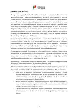 29
OBJETIVO: CLIMA/ENERGIA
Portugal está empenhado na transformação estrutural do seu modelo de desenvolvimento,
ambicionando tornar a sua economia mais eficiente e sustentável. O País pretende ser capaz de
criar mais riqueza, com menor consumo de energia e de emissões de gases com efeito de estufa,
acelerando a sua trajetória de transição para uma economia de baixo carbono. Desta forma, a
descarbonização da economia é fundamental para que, no longo prazo, se reduza a dependência das
importações de combustíveis fósseis e da flutuação dos seus preços, o que permitirá, por outro lado,
dirigir fluxos financeiros para investimento interno, promovendo e aumentando a inovação,
otimizando a utilização dos seus recursos, criando emprego (pela produção e exportação de
tecnologias de baixo carbono) e minimizando custos para a saúde e impactes ambientais
decorrentes da utilização de energias fósseis.
Os objectivos para o Clima e a Energia continuarão a ser um elemento fundamental na agenda
económica, política e social. Com efeito, para um país como Portugal, sem recursos endógenos
fósseis (petróleo, gás natural e carvão), mas com assinaláveis recursos renováveis, é fundamental
resolver o desafio energético, contribuindo decisivamente para a competitividade da economia
nacional, tendo sempre em atenção preocupações de sustentabilidade ambiental.
Considerando a necessidade de encontrar um melhor equilíbrio entre os pilares: i) segurança de
abastecimento, ii) competitividade, iii) eficiência energética, e iv) proteção do ambiente, que seja
adequado ao contexto atual dos mercados globais de energia e da economia portuguesa, várias
medidas estão a ser dinamizadas para o cumprimento das metas.
A transição para uma economia competitiva, de baixo carbono, e que promova uma gestão eficiente
dos recursos será determinante numa perspetiva de crescimento verde.
Este posicionamento estratégico e abordagem à “descarbonização” da economia, para o qual os
processos de inovação tecnológica são fundamentais, deverão conduzir a três tipos de resultados:
 Gerar fontes de rendimento e de emprego em novas atividades económicas e/ou em
atividades reconvertidas, mais exigentes em termos de competências e qualificações,
contribuindo para o aumento da competitividade do País por via da atração de
investimento direto estrangeiro e das exportações;
 Reduzir as pressões ambientais, produzir e consumir com maior eficiência energética e,
assim, minimizar as emissões de gases com efeito estufa e outros poluentes atmosféricos, a
utilização de recursos e a produção de resíduos;
 Contribuir, em associação com políticas públicas e com a ação de instituições da sociedade
civil, para os objetivos de desenvolvimento sustentável, equidade social e redução da
pobreza.
 