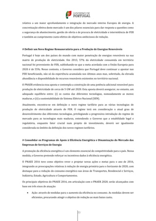 33
relativo a um maior aprofundamento e integração do mercado interno Europeu de energia. A
concretização efetiva deste mercado é um dos pilares essenciais para dar resposta a questões como
a segurança de abastecimento, gestão de oferta e de procura de eletricidade e intermitência de FER
e também ao cumprimento custo-efetivo de objetivos ambiciosos de redução.
# Definir um Novo Regime Remuneratório para a Produção de Energias Renováveis
Portugal é hoje um dos países do mundo com maior penetração de energias renováveis na sua
matriz de produção de eletricidade. Em 2013, 57% da eletricidade consumida em território
nacional foi proveniente de FER, sublinhando-se que a meta acordada com a União Europeia para
2020 é de 55%. Nesse contexto, o Governo considera que Portugal deve continuar a apostar nas
FER beneficiando, não só da experiência acumulada nos últimos anos mas, sobretudo, da elevada
abundância e disponibilidade de recursos renováveis existentes no território nacional.
O PNAER evidencia essa aposta e contempla a construção de uma potência adicional renovável para
produção de eletricidade de cerca de 5 GW até 2020. Esta aposta deverá assegurar, no entanto, um
adequado equilíbrio entre: (i) os custos das diferentes tecnologias, nomeadamente as menos
maduras, e (ii) a sustentabilidade do Sistema Elétrico Nacional (SEN).
Atualmente, encontra-se em definição o novo regime tarifário para as várias tecnologias de
produção de eletricidade através de FER. O regime terá em consideração o atual grau de
desenvolvimento das diferentes tecnologias, privilegiando a progressiva introdução do regime de
mercado para as tecnologias mais maduras, entendendo o Governo que a estabilidade legal e
regulatória, enquanto fator crucial num projeto de investimento, deverá ser igualmente
considerada no âmbito da definição dos novos regimes tarifários.
# Consolidar os Programas de Apoio à Eficiência Energética e Dinamização do Mercado das
Empresas de Serviços de Energia
A promoção da eficiência energética é um elemento essencial de competitividade para o país. Nessa
medida, o Governo pretende reforçar os incentivos dados à eficiência energética.
O PNAEE 2016 teve como objetivo rever e projetar novas ações e metas para o ano de 2016,
integrando as preocupações relativas à redução de energia primária para o horizonte de 2020, com
destaque para a redução do consumo energético nas áreas de Transportes, Residencial e Serviços,
Indústria, Estado, Agricultura e Comportamentos.
Os principais objetivos do PNAEE 2016, em articulação com o PNAER 2020, serão alcançados com
base em três eixos de atuação:
 Ação: através de medidas para o aumento da eficiência no consumo. As medidas devem ser
eficientes, procurando atingir o objetivo de redução ao mais baixo custo;
 