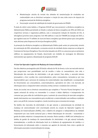 34
 Monitorização: através da revisão dos métodos de monitorização de resultados em
conformidade com as diretrizes europeias e criação de uma visão macro do impacto do
programa nacional de eficiência energética;
 Governação: através da redefinição do modelo de governação do PNAEE.
É ainda de referir neste âmbito, o Programa ECO.AP que visa promover a eficiência energética na
Administração Pública permitindo ao Estado a redução da fatura energética em 30% até 2020, nos
respectivos serviços e organismos públicos, com a consequente redução de emissões de CO2. A
abrangência prevista neste programa é de 300 edifícios e mais de 750GWh de energia até 2015, o
que significa mais de 75 milhões de euros de fatura energética que devem passar para uma gestão
mais eficiente pelas Empresas de Serviços Energéticos (ESE).
A promoção da eficiência energética na Administração Pública pode assim ser potenciada, através
da contratação de ESE, estimulando a economia através da atividade destas empresas ao abrigo de
Contratos de Serviços Energéticos. Para tal serão lançados em 2014, os concursos para os primeiros
edifícios ou equipamentos do Estado, decorrendo um trabalho de montagem de diferentes
instrumentos que apoiem a dinamização do programa ECO.AP.
# Criar Um Operador Logístico de Mudança de Comercializador
Um dos objetivos prosseguidos pela UE desde a década de 90, de forma a criar um mercado interno
que proporcione uma possibilidade real de escolha a todos os consumidores, tem sido a
liberalização dos mercados da eletricidade e do gás natural. Com efeito, o mercado interno
pressupõem a livre escolha dos comercializadores, pelos consumidores, tornando-se por isso
imprescindível, que o processo de mudança de comercializador seja simplificado e acompanhado
do fornecimento aos consumidores, comercializadores, operadores de rede e de mercado, de
informação clara e comparável sobre consumos, tarifas, termos e condições dos contratos.
Assim, de acordo com as diretivas comunitárias que compõem o “Terceiro Pacote Energético”, um
aspeto essencial do serviço ao consumidor é o acesso a dados objetivos e transparentes do
consumo que, para além de contribuírem para o aumento da concorrência do mercado energético
dando instrumentos aos consumidores para escolherem o comercializador com melhores condições
para o seu perfil de consumo energético, criarão incentivos para economias de energia.
No âmbito dos mercados da eletricidade e do gás natural, a autonomização da atividade de
mudança de comercializador será concretizada através da criação do Operador Logístico de
Mudança de Comercializador (OLMC), com o objetivo de assegurar a independência da entidade
responsável por uma tarefa essencial para a efetiva liberalização do mercado – transmissão e
gestão de dados objetivos e transparentes do consumo. Neste sentido, o OLMC terá atribuições no
âmbito da gestão da mudança de comercializador de eletricidade e de gás natural incluindo,
nomeadamente, a recolha de informação local ou à distância de equipamentos de medida, e o
fornecimento de informação sobre o consumo aos agentes de mercado, bem como a gestão de
informação associada à comercialização de energia.
 