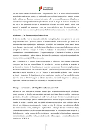 35
Um dos aspetos estruturantes da atividade a ser prosseguida pelo OLMC será o desenvolvimento de
uma plataforma de gestão logística da mudança de comercializador, que recolha e organize base de
dados relativas aos dados de consumo, informação sobre os consumidores, comercializadores e
operadores, e que disponibilize informação relevante através da criação de interfaces diversificados
em função dos agentes do mercado. A independência do OLMC será, assim, a pedra basilar para
garantir a igualdade de tratamento - quer de comercializadores, quer de consumidores - e
transparência em todo o processo, bem como a eficiência e eficácia na mudança de comercializador.
# Reformar a Fiscalidade Ambiental e Energética
O Governo decidiu rever a fiscalidade ambiental e energética, bem como promover um novo
enquadramento, fiscal e parafiscal, através do desenvolvimento de mecanismos que permitam a
internalização das externalidades ambientais. A Reforma da Fiscalidade Verde deverá assim
contribuir para a ecoinovação e a eficiência na utilização de recursos, a redução da dependência
energética do exterior e a indução de padrões de produção e de consumo mais sustentáveis, bem
como fomentar o empreendedorismo e a criação de emprego, a concretização eficiente de metas e
objetivos internacionais e a diversificação das fontes de receita, num contexto de neutralidade do
sistema fiscal e de competitividade económica.
Para a concretização da Reforma da Fiscalidade Verde foi constituída uma Comissão de Reforma
composta por diversas personalidades de reconhecido currículo académico e experiência
profissional no domínio da fiscalidade ou do ambiente, bem como em domínios complementares.
Esta Comissão foi nomeada a 7 de fevereiro de 2014 e deverá entregar ao Governo um Projeto de
Reforma até 15 de setembro de 2014. A Comissão de Reforma deve proceder a uma avaliação
profunda e abrangente da fiscalidade verde face aos objetivos traçados no Programa do Governo e
no Guião com as Orientações para a Reforma do Estado, no sentido de propor as alterações
legislativas consideradas necessárias à prossecução aos objetivos traçados.
# Lançar e Implementar a Estratégia Cidades Sustentáveis 2020
Encontra-se a ser finalizada a estratégia nacional para o desenvolvimento urbano sustentável,
tendo em conta os desafios que as cidades nacionais enfrentam. Estes territórios concentram
população e atividades económicas, sendo ainda responsáveis por elevados consumos de recursos
naturais, incluindo energia, gerando também significativas emissões de gases com efeito de estufa.
Quando se procura caminhar para um modelo de desenvolvimento de baixo carbono, importa
intervir nas cidades, entre outros aspetos centrais, ao nível da eficiência energética e da redução
das emissões. Neste âmbito, será lançada e implementada a estratégia “Cidades Sustentáveis 2020”,
com quatro eixos de atuação: a) Inteligência e competitividade, b) Sustentabilidade e eficiência, c)
Inclusão social e capital humano, d) Territorialização e governação. Foi delineado um quadro de
operacionalização que utiliza e articula os instrumentos definidos para o período de financiamento
comunitário 2014-2020.
 