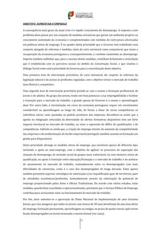 36
OBJETIVO: AUMENTAR O EMPREGO
A consequência mais grave da atual crise é o rápido crescimento do desemprego. A resposta a este
problema deve passar por um conjunto de medidas estruturais que gerem um ambiente propício ao
crescimento sustentado da economia e complementadas com medidas de curto-prazo alicerçadas
em políticas ativas de emprego. É no quadro desta prioridade que o Governo tem trabalhado num
conjunto alargado de reformas e medidas, tanto de cariz estrutural como conjuntural, que visam a
recuperação da economia portuguesa e, consequentemente, o combate sustentado ao desemprego.
Importa também sublinhar que, para o sucesso destas medidas, contribuiu fortemente a articulação
que é estabelecida com os parceiros sociais no âmbito da Concertação Social, o que sinaliza o
Diálogo Social como outra prioridade do Governo para a concretização deste objetivo.
Uma primeira área de intervenção prioritária, de cariz estrutural, diz respeito às reformas da
legislação laboral e do acesso às profissões reguladas, com o objetivo tornar o mercado de trabalho
mais flexível e competitivo.
Uma segunda área de intervenção prioritária prende-se com o ensino e formação profissional, de
jovens e de adultos. No grupo dos jovens, tendo em vista potenciar a sua empregabilidade e facilitar
a transição para o mercado de trabalho, a grande aposta do Governo é o ensino e aprendizagem
dual. Por outro lado, a reorientação em curso da economia portuguesa requer um investimento
considerável na aprendizagem ao longo da vida, de forma a dotar de novas competências os
indivíduos ativos, mais ajustadas ao padrão produtivo das empresas. Reconhece-se assim que a
aposta na integração articulada da diversidade de ofertas formativas disponíveis tem um forte
impacto estrutural no mercado de trabalho, ao visar a supressão do défice de qualificações e de
competências. Saliente-se ainda que, a criação de emprego através do aumento da competitividade
das empresas e da modernização do tecido empresarial português também assenta na formação em
gestão para Empresários.
Outra prioridade abrange as medidas ativas de emprego, que envolvem apoios de diferente tipo,
incluindo o apoio ao auto-emprego, com o objetivo de agilizar os processos de superação das
situação de desemprego, de inclusão social de grupos mais vulneráveis ou com menores níveis de
qualificação, no apoio à transição entre educação/formação e o mercado de trabalho e no acelerar
do ajustamento no mercado de trabalho, nomeadamente entre os desempregados com mais
dificuldades de reinserção, como é o caso dos desempregados de longa duração. Estes apoios
também permitem suportar estratégias de valorização e/ou requalificação quer de territórios, quer
de atividades económicas/profissões, nomeadamente através da valorização do potencial de
emprego proporcionado pelas Artes e Ofícios Tradicionais. De acordo com vários estudos, estas
medidas, quando bem concebidas e operacionalizadas, permitem que o Serviço Público de Emprego
contribua para acrescentar valor ao funcionamento do mercado de trabalho.
Por fim, deve salientar-se a aprovação do Plano Nacional de Implementação de uma Garantia
Jovem, que visa assegurar que todos os jovens com menos de 30 anos beneficiam de uma boa oferta
de emprego, formação permanente, aprendizagem ou estágio, no prazo de quatro meses após terem
ficado desempregados ou terem terminado o ensino formal (ver caixa).
 